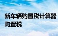 新车辆购置税计算器：快速准确计算你的车辆购置税